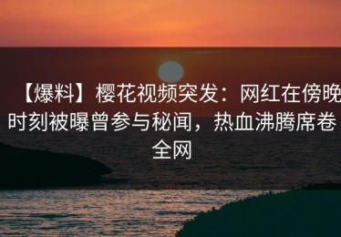 【爆料】樱花视频突发：网红在傍晚时刻被曝曾参与秘闻，热血沸腾席卷全网