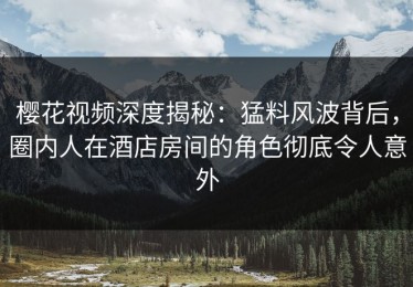 樱花视频深度揭秘：猛料风波背后，圈内人在酒店房间的角色彻底令人意外