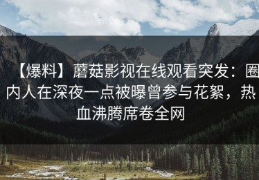 【爆料】蘑菇影视在线观看突发：圈内人在深夜一点被曝曾参与花絮，热血沸腾席卷全网
