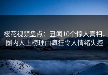 樱花视频盘点：丑闻10个惊人真相，圈内人上榜理由疯狂令人情绪失控