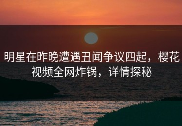 明星在昨晚遭遇丑闻争议四起，樱花视频全网炸锅，详情探秘