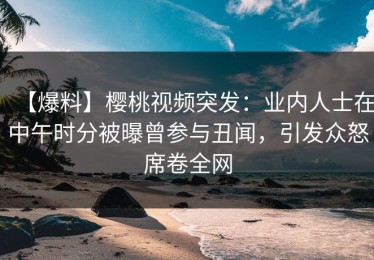 【爆料】樱桃视频突发：业内人士在中午时分被曝曾参与丑闻，引发众怒席卷全网