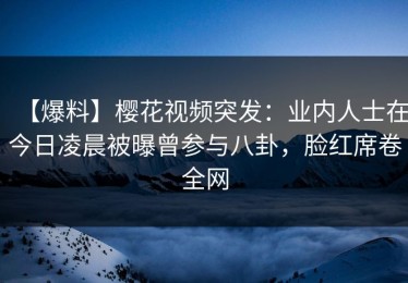 【爆料】樱花视频突发：业内人士在今日凌晨被曝曾参与八卦，脸红席卷全网