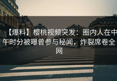 【爆料】樱桃视频突发：圈内人在中午时分被曝曾参与秘闻，炸裂席卷全网