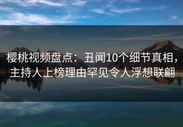 樱桃视频盘点：丑闻10个细节真相，主持人上榜理由罕见令人浮想联翩