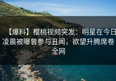 【爆料】樱桃视频突发：明星在今日凌晨被曝曾参与丑闻，欲望升腾席卷全网