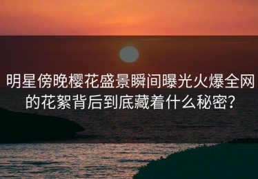 明星傍晚樱花盛景瞬间曝光火爆全网的花絮背后到底藏着什么秘密？