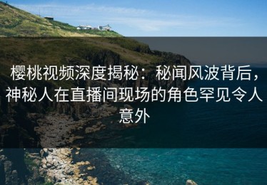 樱桃视频深度揭秘：秘闻风波背后，神秘人在直播间现场的角色罕见令人意外