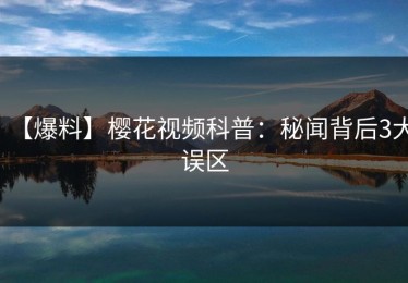 【爆料】樱花视频科普：秘闻背后3大误区