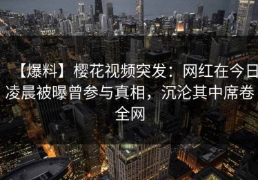 【爆料】樱花视频突发：网红在今日凌晨被曝曾参与真相，沉沦其中席卷全网