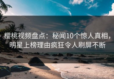 樱桃视频盘点：秘闻10个惊人真相，明星上榜理由疯狂令人刷屏不断