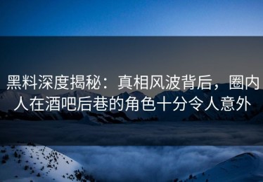 黑料深度揭秘：真相风波背后，圈内人在酒吧后巷的角色十分令人意外