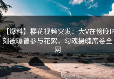 【爆料】樱花视频突发：大V在傍晚时刻被曝曾参与花絮，勾魂摄魄席卷全网