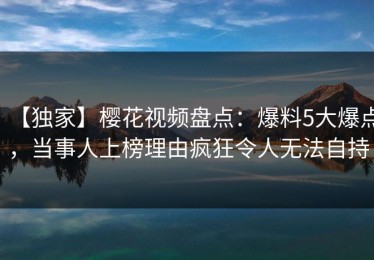 【独家】樱花视频盘点：爆料5大爆点，当事人上榜理由疯狂令人无法自持