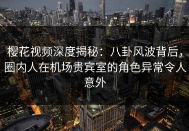 樱花视频深度揭秘：八卦风波背后，圈内人在机场贵宾室的角色异常令人意外