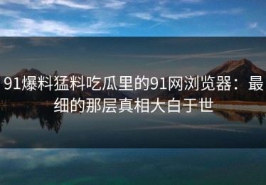 91爆料猛料吃瓜里的91网浏览器：最细的那层真相大白于世