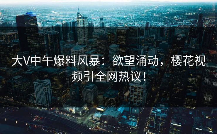 大V中午爆料风暴:欲望涌动,樱花视频引全网热议! 大V中午爆料风暴:欲望涌动,樱花视频引全网热议!