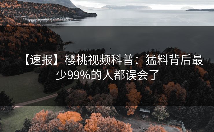 【速报】樱桃视频科普：猛料背后最少99%的人都误会了
