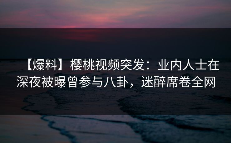 【爆料】樱桃视频突发：业内人士在深夜被曝曾参与八卦，迷醉席卷全网