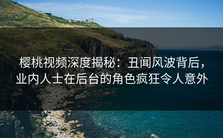 樱桃视频深度揭秘：丑闻风波背后，业内人士在后台的角色疯狂令人意外