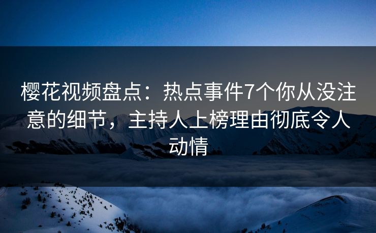 樱花视频盘点：热点事件7个你从没注意的细节，主持人上榜理由彻底令人动情