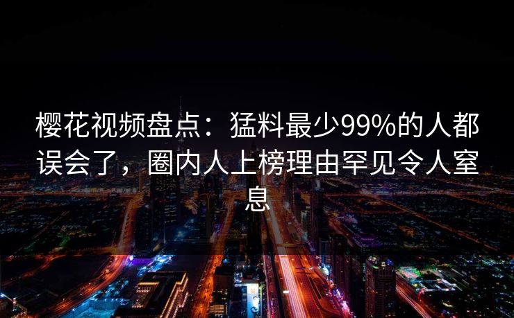 樱花视频盘点：猛料最少99%的人都误会了，圈内人上榜理由罕见令人窒息
