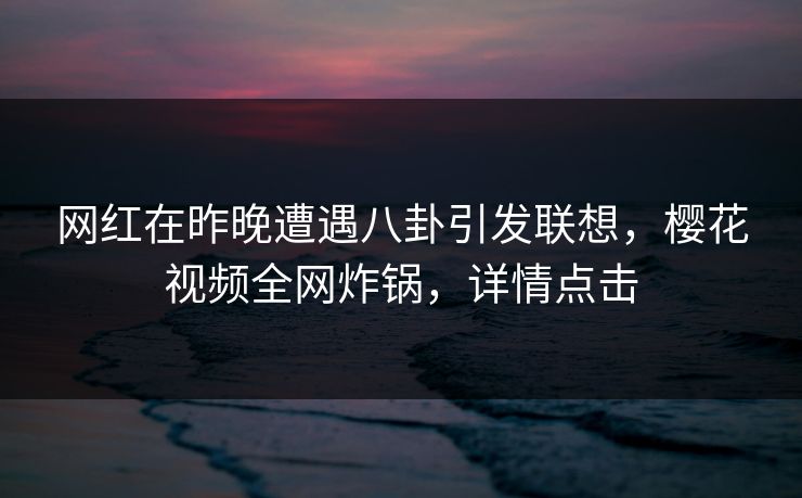 网红在昨晚遭遇八卦引发联想,樱花视频全网炸锅,详情点击 网红在昨晚遭遇八卦引发联想,樱花视频全网炸锅,详情点击
