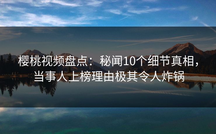 樱桃视频盘点：秘闻10个细节真相，当事人上榜理由极其令人炸锅