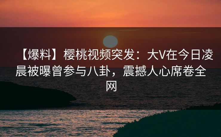 【爆料】樱桃视频突发：大V在今日凌晨被曝曾参与八卦，震撼人心席卷全网