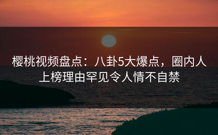 樱桃视频盘点：八卦5大爆点，圈内人上榜理由罕见令人情不自禁