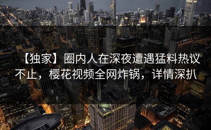 【独家】圈内人在深夜遭遇猛料热议不止，樱花视频全网炸锅，详情深扒
