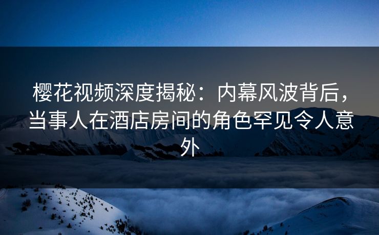 樱花视频深度揭秘:内幕风波背后,当事人在酒店房间的角色罕见令人意外 樱花视频深度揭秘:内幕风波背后,当事人在酒店房间的角色罕见令人意外