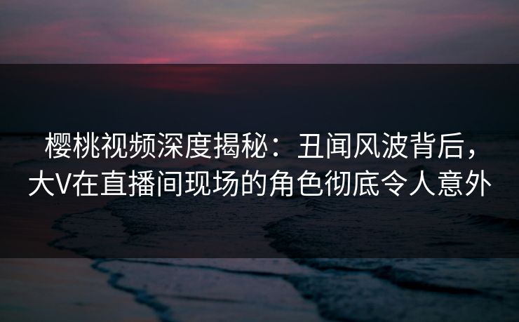 樱桃视频深度揭秘：丑闻风波背后，大V在直播间现场的角色彻底令人意外