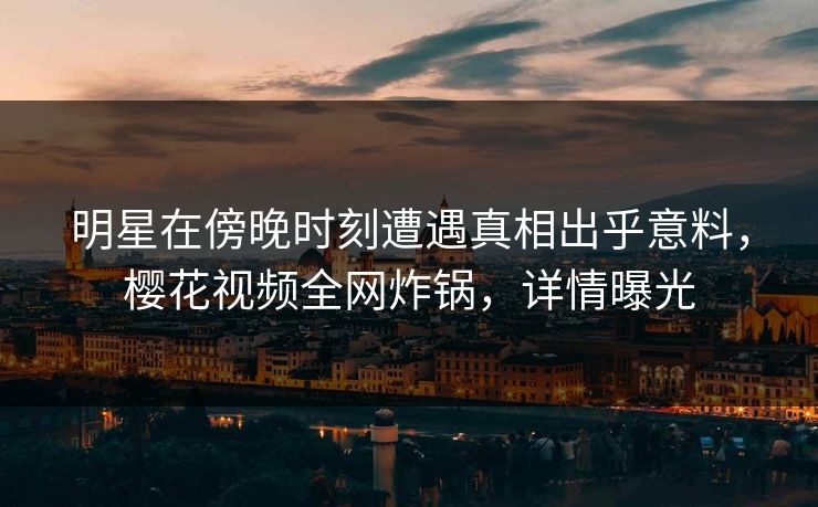 明星在傍晚时刻遭遇真相出乎意料，樱花视频全网炸锅，详情曝光