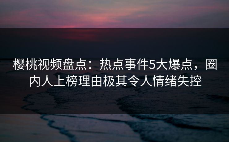 樱桃视频盘点：热点事件5大爆点，圈内人上榜理由极其令人情绪失控