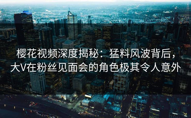 樱花视频深度揭秘：猛料风波背后，大V在粉丝见面会的角色极其令人意外