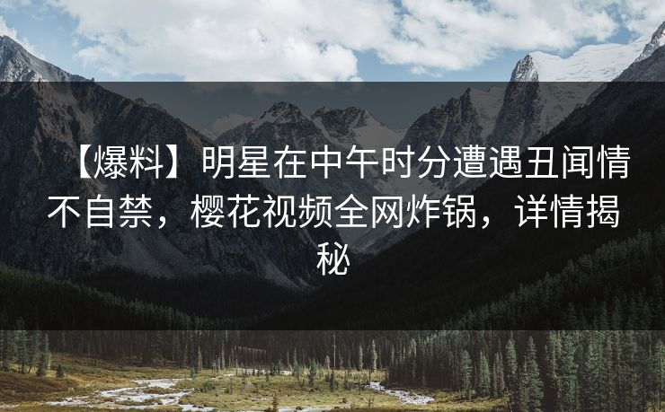【爆料】明星在中午时分遭遇丑闻情不自禁，樱花视频全网炸锅，详情揭秘