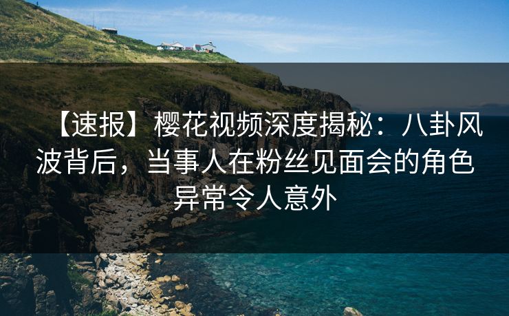 【速报】樱花视频深度揭秘：八卦风波背后，当事人在粉丝见面会的角色异常令人意外