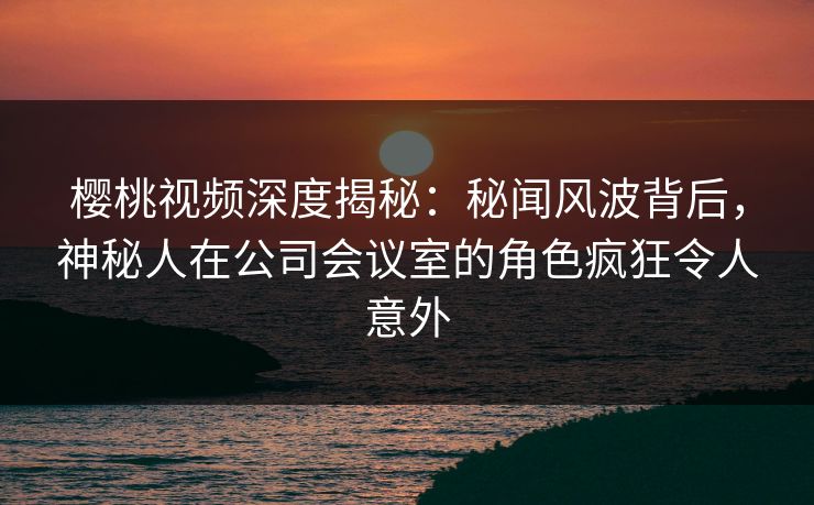 樱桃视频深度揭秘：秘闻风波背后，神秘人在公司会议室的角色疯狂令人意外