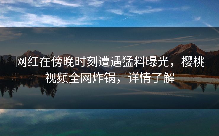 网红在傍晚时刻遭遇猛料曝光,樱桃视频全网炸锅,详情了解 网红在傍晚时刻遭遇猛料曝光,樱桃视频全网炸锅,详情了解