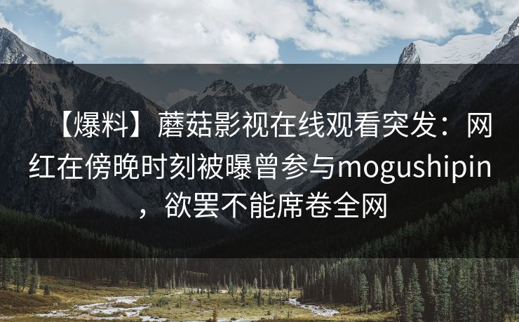 【爆料】蘑菇影视在线观看突发：网红在傍晚时刻被曝曾参与mogushipin，欲罢不能席卷全网