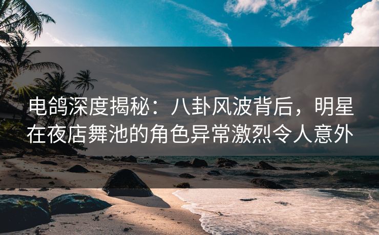 电鸽深度揭秘:八卦风波背后,明星在夜店舞池的角色异常激烈令人意外 电鸽深度揭秘:八卦风波背后,明星在夜店舞池的角色异常激烈令人意外