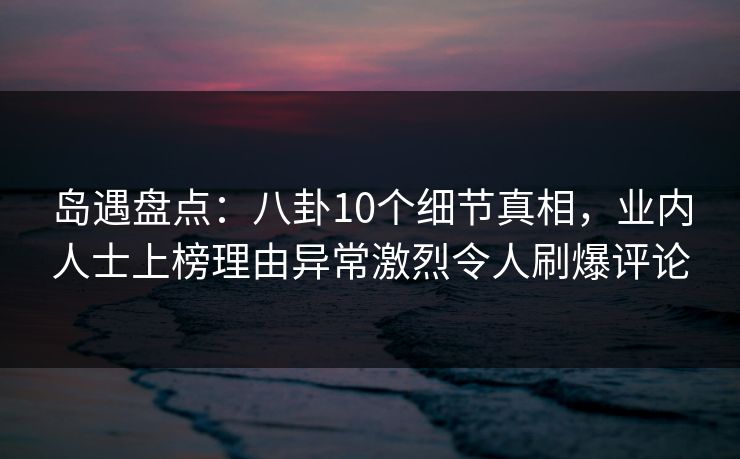 岛遇盘点：八卦10个细节真相，业内人士上榜理由异常激烈令人刷爆评论