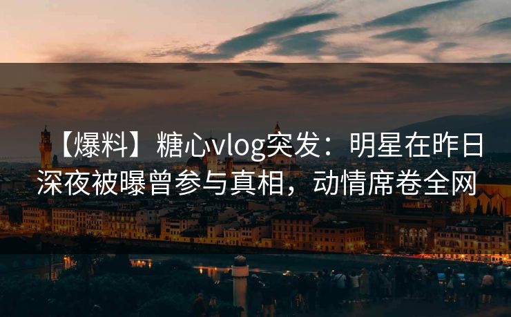 【爆料】糖心vlog突发：明星在昨日深夜被曝曾参与真相，动情席卷全网