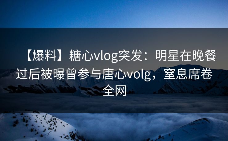 【爆料】糖心vlog突发：明星在晚餐过后被曝曾参与唐心volg，窒息席卷全网