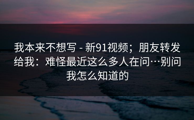 我本来不想写 - 新91视频;朋友转发给我:难怪最近这么多人在问…别问我怎么知道的 我本来不想写 - 新91视频;朋友转发给我:难怪最近这么多人在问…别问我怎么知道的