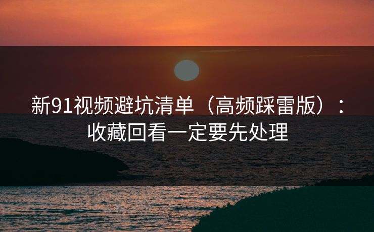新91视频避坑清单（高频踩雷版）：收藏回看一定要先处理