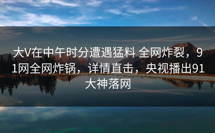 大V在中午时分遭遇猛料 全网炸裂,91网全网炸锅,详情直击,央视播出91大神落网 大V在中午时分遭遇猛料 全网炸裂,91网全网炸锅,详情直击,央视播出91大神落网