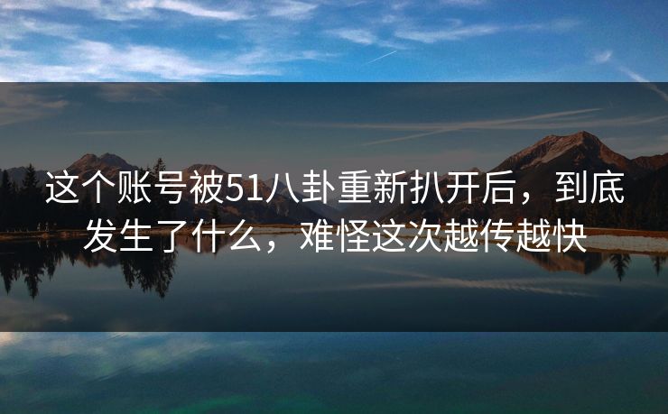 这个账号被51八卦重新扒开后，到底发生了什么，难怪这次越传越快